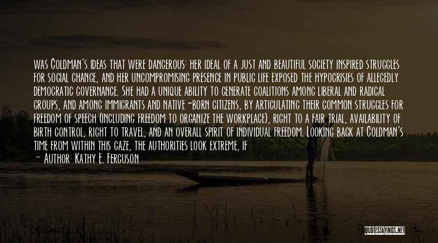 Kathy E. Ferguson Quotes: Was Goldman's Ideas That Were Dangerous: Her Ideal Of A Just And Beautiful Society Inspired Struggles For Social Change, And