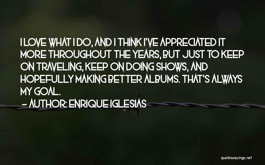 Enrique Iglesias Quotes: I Love What I Do, And I Think I've Appreciated It More Throughout The Years, But Just To Keep On