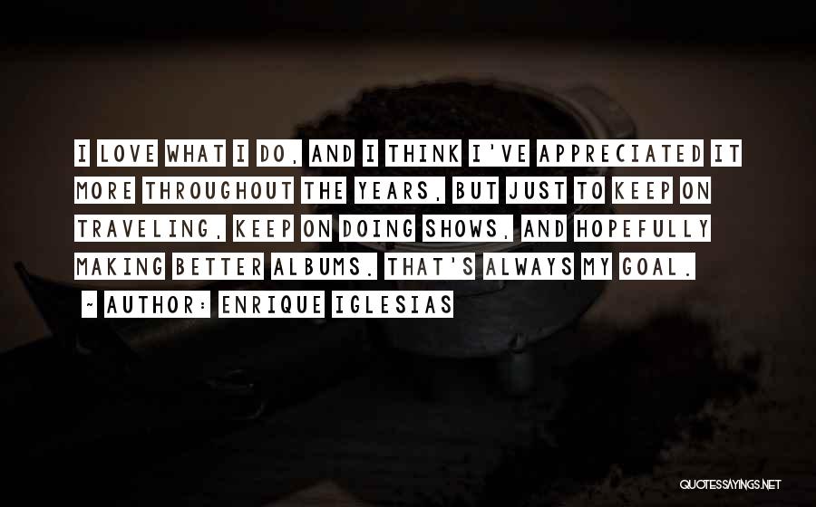 Enrique Iglesias Quotes: I Love What I Do, And I Think I've Appreciated It More Throughout The Years, But Just To Keep On