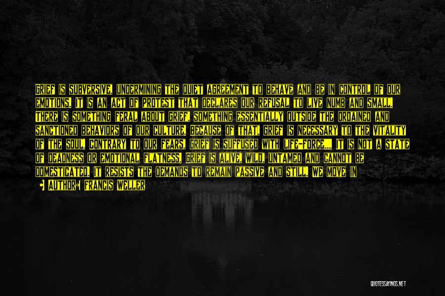 Francis Weller Quotes: Grief Is Subversive, Undermining The Quiet Agreement To Behave And Be In Control Of Our Emotions. It Is An Act