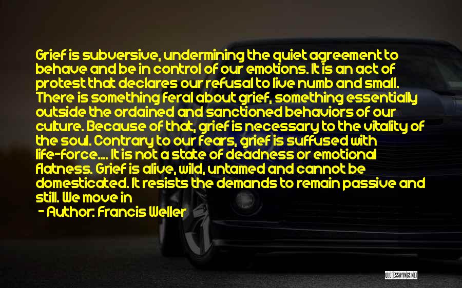 Francis Weller Quotes: Grief Is Subversive, Undermining The Quiet Agreement To Behave And Be In Control Of Our Emotions. It Is An Act