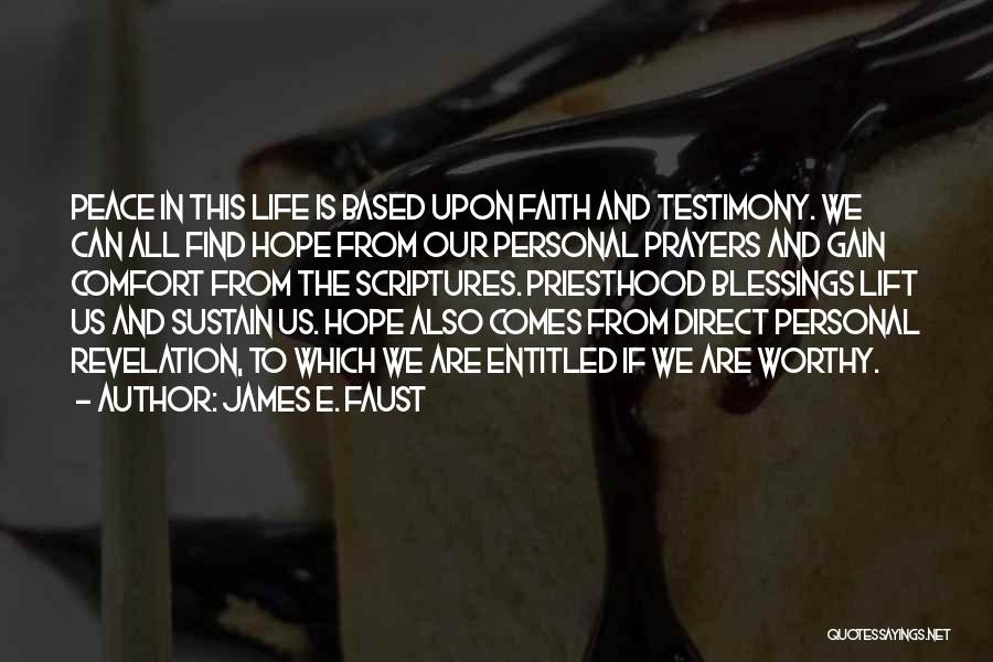 James E. Faust Quotes: Peace In This Life Is Based Upon Faith And Testimony. We Can All Find Hope From Our Personal Prayers And