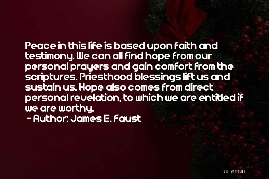 James E. Faust Quotes: Peace In This Life Is Based Upon Faith And Testimony. We Can All Find Hope From Our Personal Prayers And