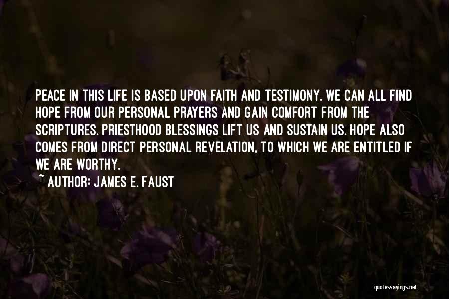 James E. Faust Quotes: Peace In This Life Is Based Upon Faith And Testimony. We Can All Find Hope From Our Personal Prayers And