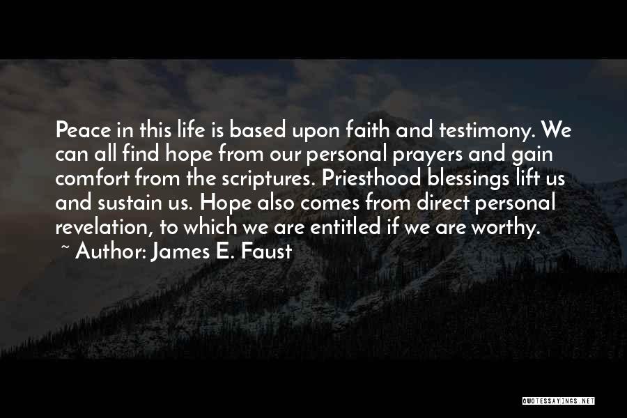 James E. Faust Quotes: Peace In This Life Is Based Upon Faith And Testimony. We Can All Find Hope From Our Personal Prayers And