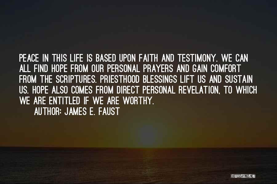 James E. Faust Quotes: Peace In This Life Is Based Upon Faith And Testimony. We Can All Find Hope From Our Personal Prayers And