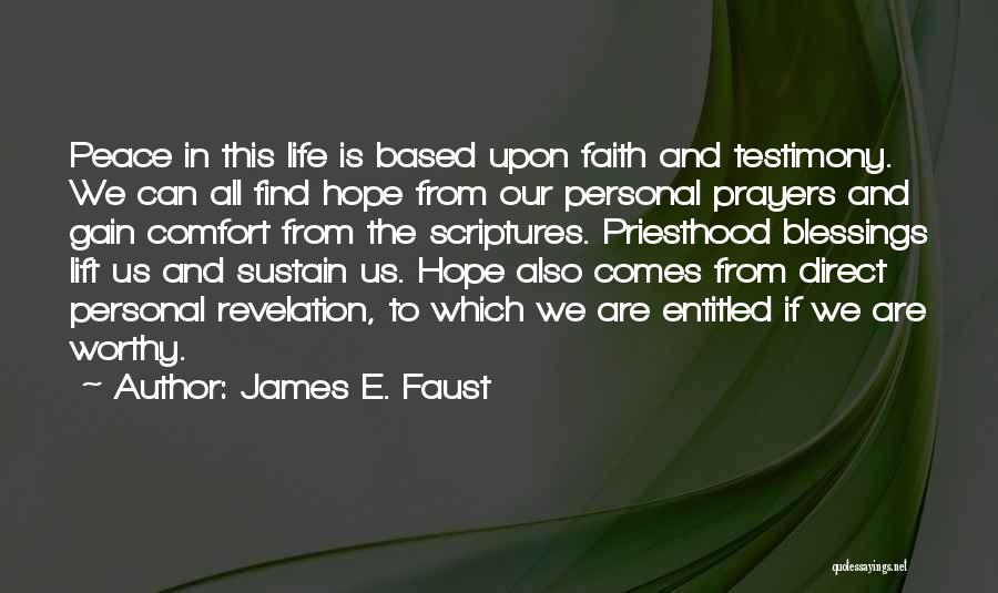 James E. Faust Quotes: Peace In This Life Is Based Upon Faith And Testimony. We Can All Find Hope From Our Personal Prayers And