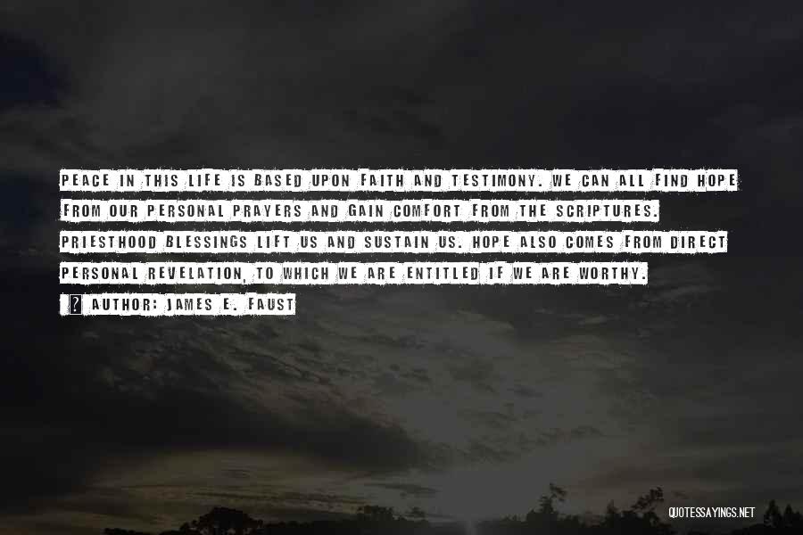 James E. Faust Quotes: Peace In This Life Is Based Upon Faith And Testimony. We Can All Find Hope From Our Personal Prayers And