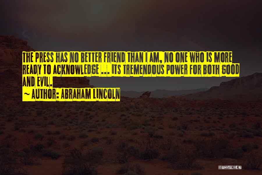 Abraham Lincoln Quotes: The Press Has No Better Friend Than I Am, No One Who Is More Ready To Acknowledge ... Its Tremendous