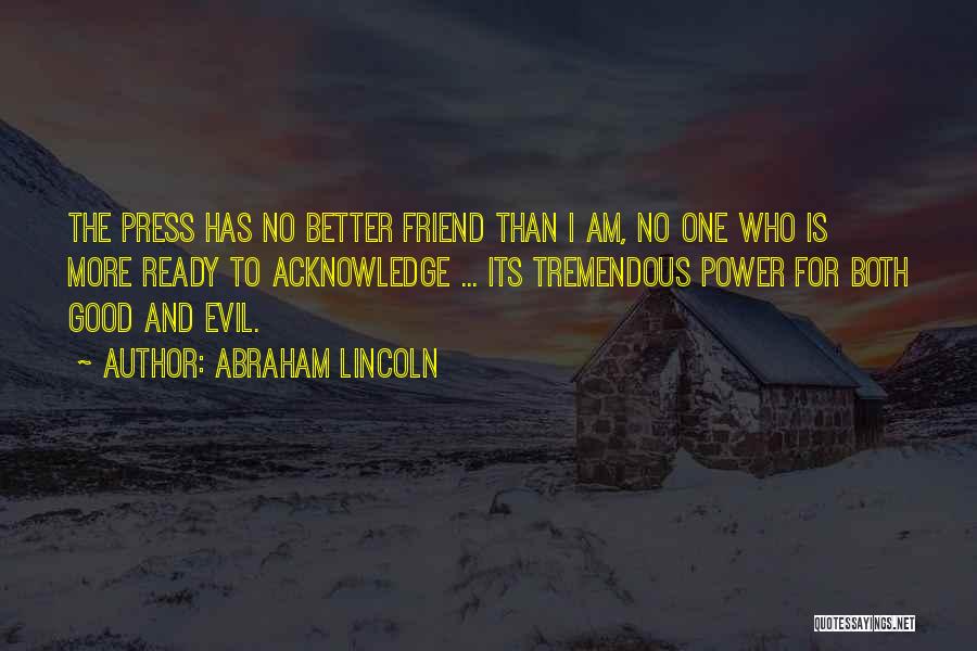 Abraham Lincoln Quotes: The Press Has No Better Friend Than I Am, No One Who Is More Ready To Acknowledge ... Its Tremendous