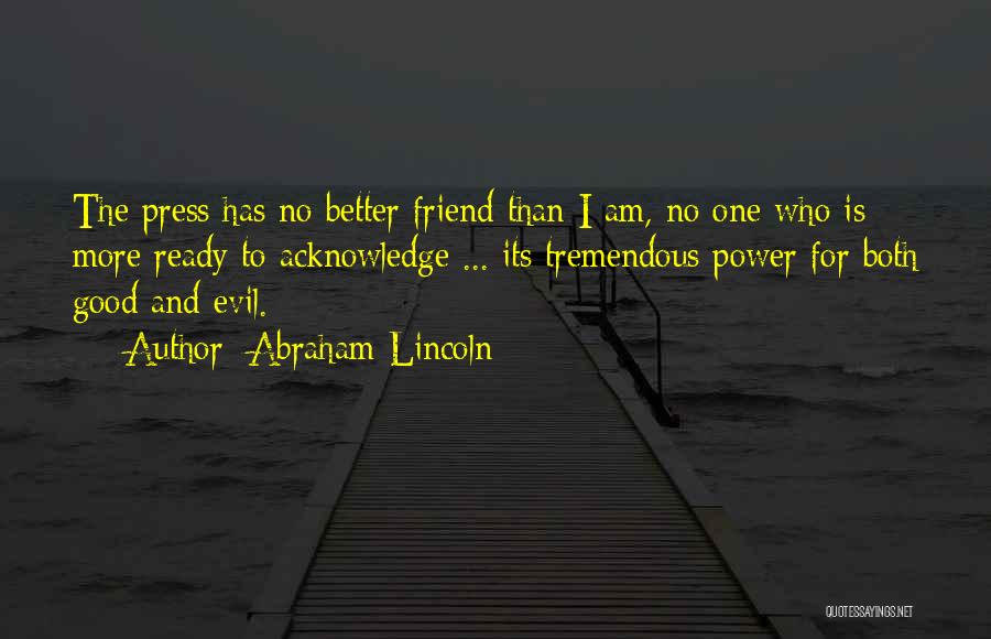 Abraham Lincoln Quotes: The Press Has No Better Friend Than I Am, No One Who Is More Ready To Acknowledge ... Its Tremendous