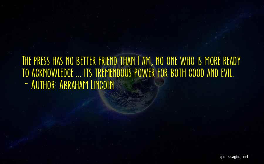 Abraham Lincoln Quotes: The Press Has No Better Friend Than I Am, No One Who Is More Ready To Acknowledge ... Its Tremendous