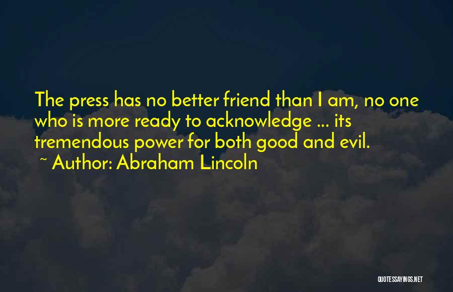 Abraham Lincoln Quotes: The Press Has No Better Friend Than I Am, No One Who Is More Ready To Acknowledge ... Its Tremendous