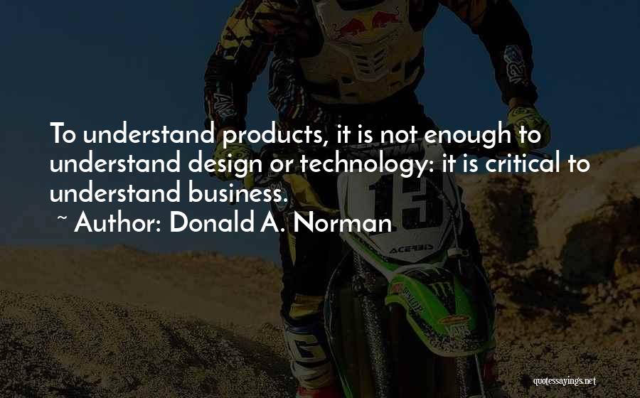 Donald A. Norman Quotes: To Understand Products, It Is Not Enough To Understand Design Or Technology: It Is Critical To Understand Business.