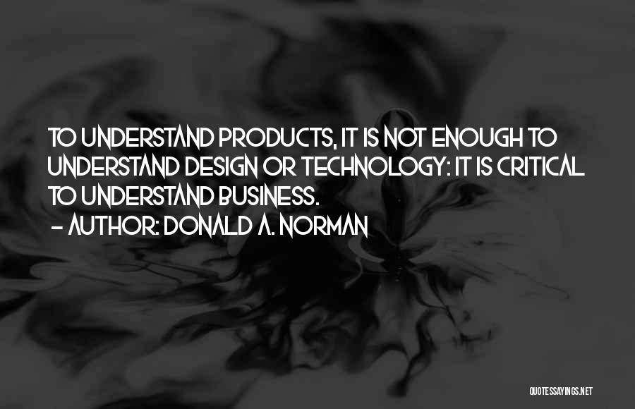 Donald A. Norman Quotes: To Understand Products, It Is Not Enough To Understand Design Or Technology: It Is Critical To Understand Business.