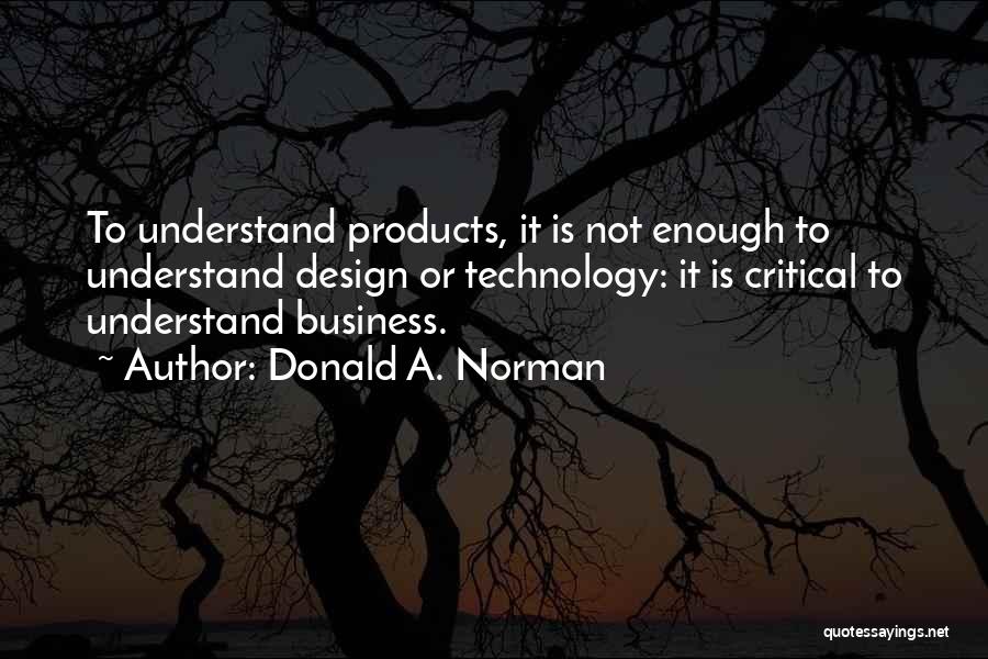 Donald A. Norman Quotes: To Understand Products, It Is Not Enough To Understand Design Or Technology: It Is Critical To Understand Business.