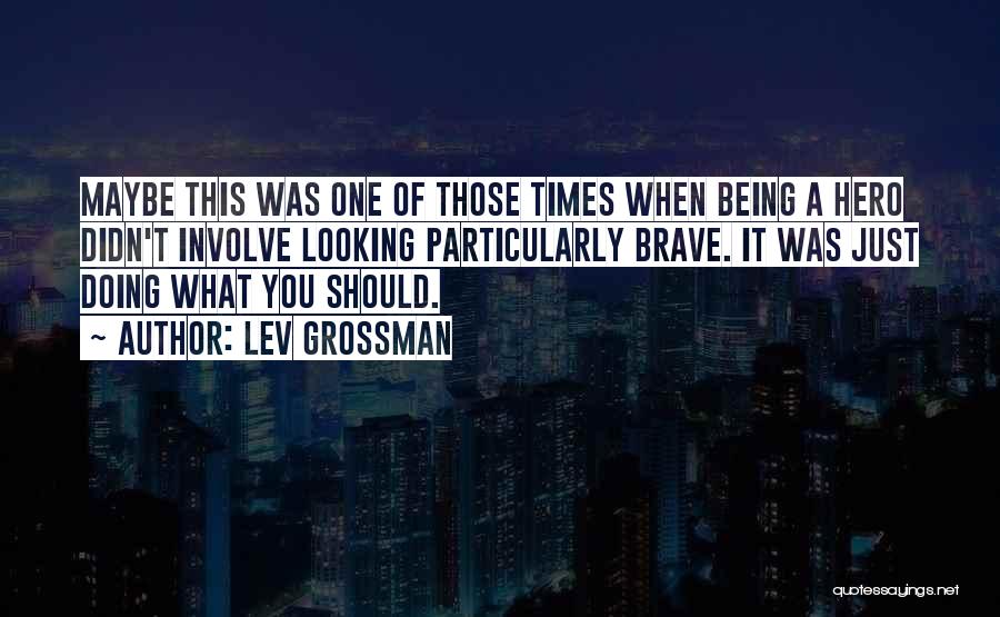 Lev Grossman Quotes: Maybe This Was One Of Those Times When Being A Hero Didn't Involve Looking Particularly Brave. It Was Just Doing