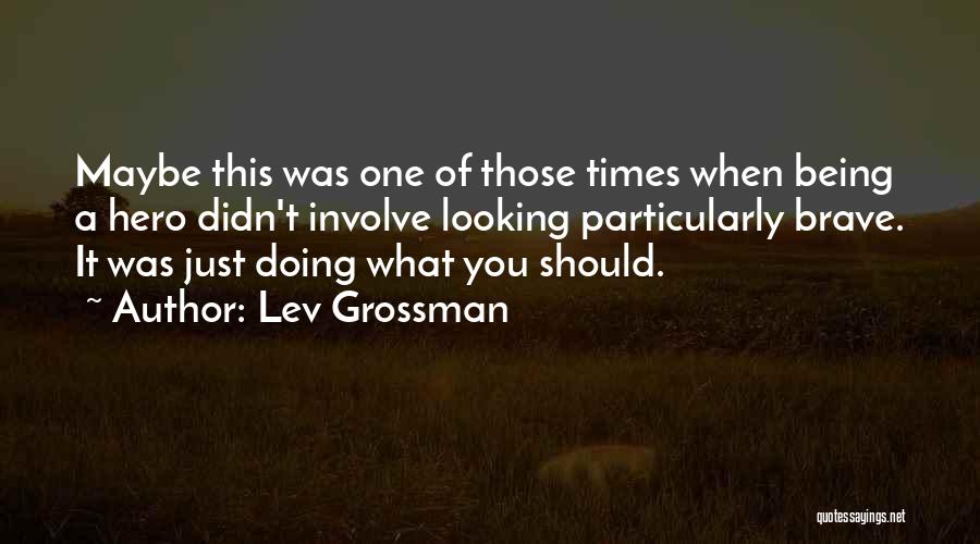Lev Grossman Quotes: Maybe This Was One Of Those Times When Being A Hero Didn't Involve Looking Particularly Brave. It Was Just Doing