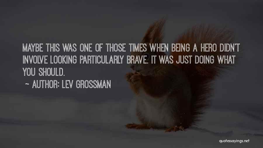 Lev Grossman Quotes: Maybe This Was One Of Those Times When Being A Hero Didn't Involve Looking Particularly Brave. It Was Just Doing