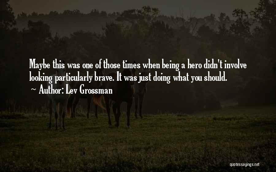 Lev Grossman Quotes: Maybe This Was One Of Those Times When Being A Hero Didn't Involve Looking Particularly Brave. It Was Just Doing