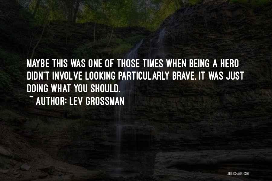 Lev Grossman Quotes: Maybe This Was One Of Those Times When Being A Hero Didn't Involve Looking Particularly Brave. It Was Just Doing