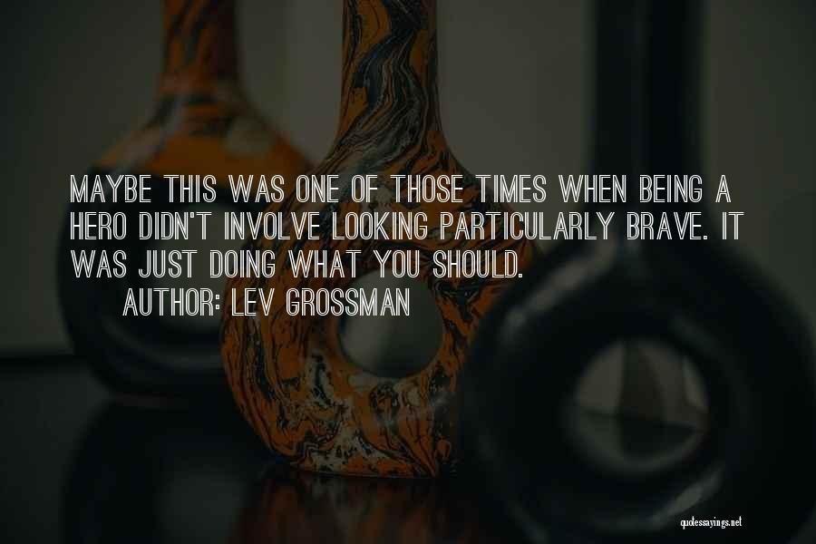 Lev Grossman Quotes: Maybe This Was One Of Those Times When Being A Hero Didn't Involve Looking Particularly Brave. It Was Just Doing