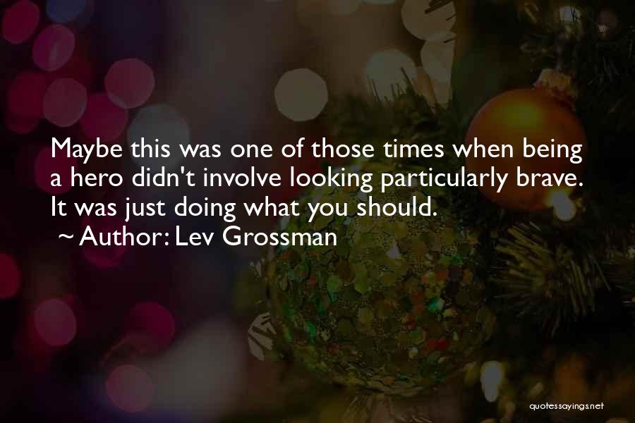 Lev Grossman Quotes: Maybe This Was One Of Those Times When Being A Hero Didn't Involve Looking Particularly Brave. It Was Just Doing