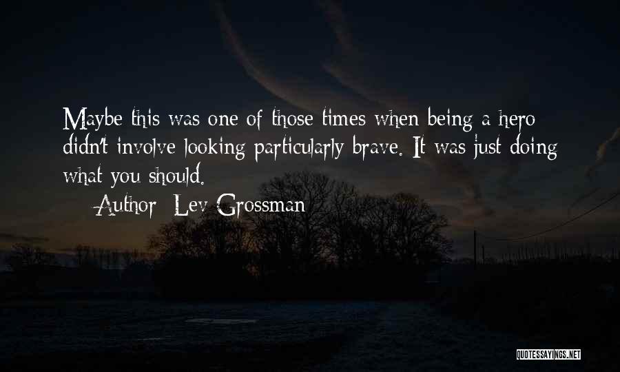 Lev Grossman Quotes: Maybe This Was One Of Those Times When Being A Hero Didn't Involve Looking Particularly Brave. It Was Just Doing