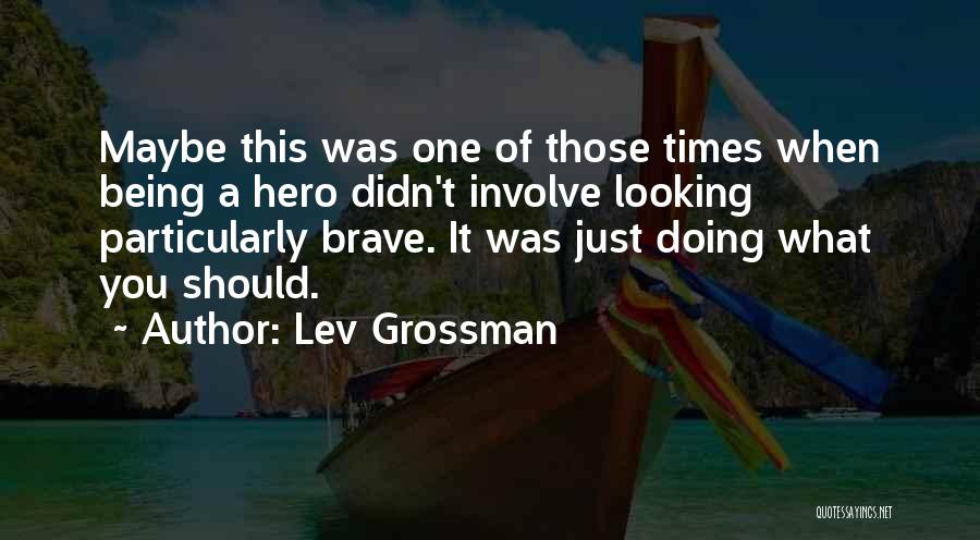 Lev Grossman Quotes: Maybe This Was One Of Those Times When Being A Hero Didn't Involve Looking Particularly Brave. It Was Just Doing
