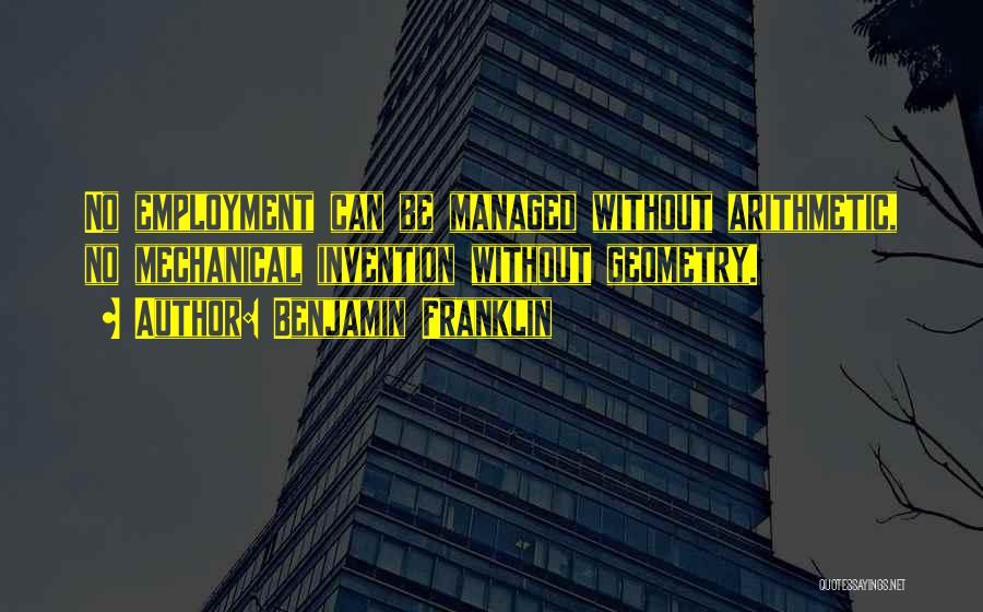 Benjamin Franklin Quotes: No Employment Can Be Managed Without Arithmetic, No Mechanical Invention Without Geometry.