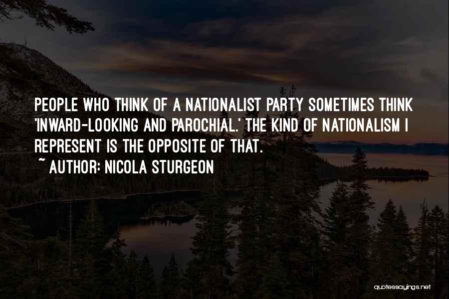 Nicola Sturgeon Quotes: People Who Think Of A Nationalist Party Sometimes Think 'inward-looking And Parochial.' The Kind Of Nationalism I Represent Is The