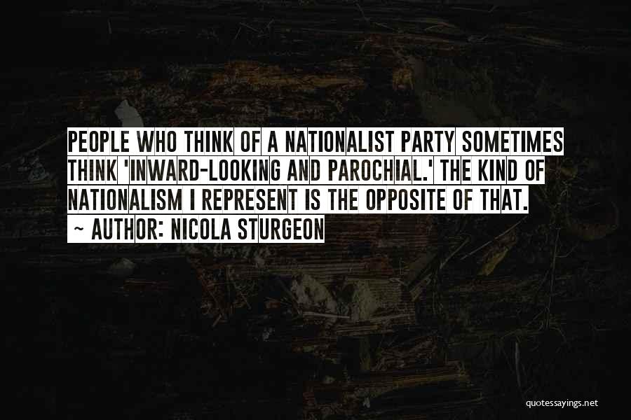 Nicola Sturgeon Quotes: People Who Think Of A Nationalist Party Sometimes Think 'inward-looking And Parochial.' The Kind Of Nationalism I Represent Is The