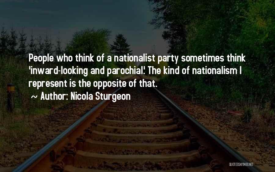 Nicola Sturgeon Quotes: People Who Think Of A Nationalist Party Sometimes Think 'inward-looking And Parochial.' The Kind Of Nationalism I Represent Is The