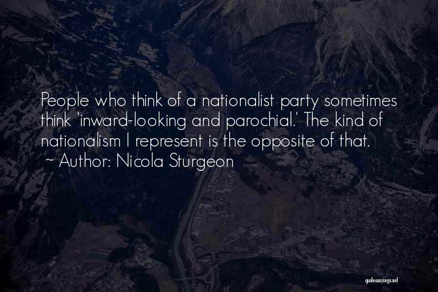 Nicola Sturgeon Quotes: People Who Think Of A Nationalist Party Sometimes Think 'inward-looking And Parochial.' The Kind Of Nationalism I Represent Is The