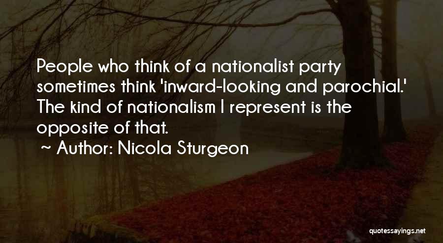 Nicola Sturgeon Quotes: People Who Think Of A Nationalist Party Sometimes Think 'inward-looking And Parochial.' The Kind Of Nationalism I Represent Is The