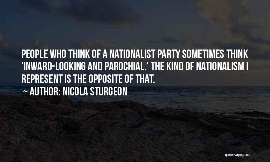 Nicola Sturgeon Quotes: People Who Think Of A Nationalist Party Sometimes Think 'inward-looking And Parochial.' The Kind Of Nationalism I Represent Is The