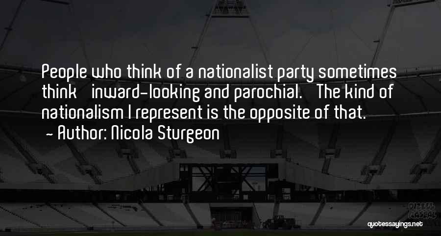 Nicola Sturgeon Quotes: People Who Think Of A Nationalist Party Sometimes Think 'inward-looking And Parochial.' The Kind Of Nationalism I Represent Is The