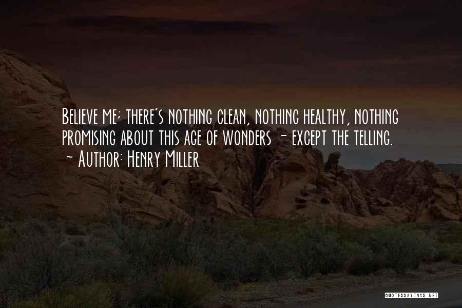 Henry Miller Quotes: Believe Me; There's Nothing Clean, Nothing Healthy, Nothing Promising About This Age Of Wonders - Except The Telling.