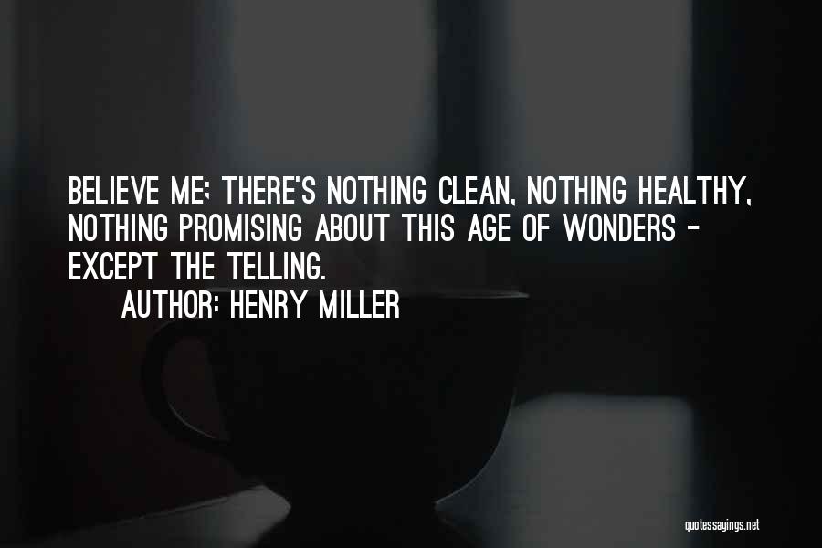 Henry Miller Quotes: Believe Me; There's Nothing Clean, Nothing Healthy, Nothing Promising About This Age Of Wonders - Except The Telling.
