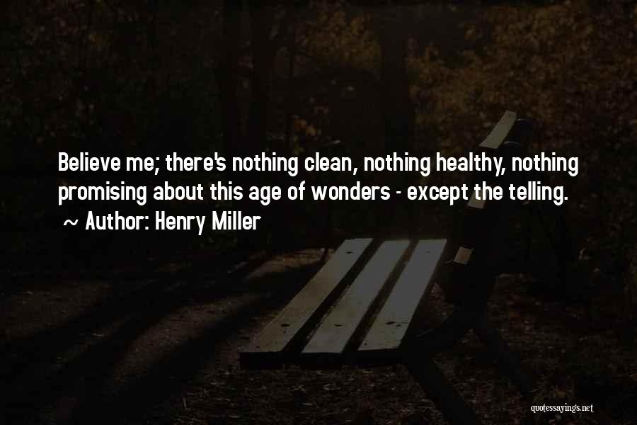 Henry Miller Quotes: Believe Me; There's Nothing Clean, Nothing Healthy, Nothing Promising About This Age Of Wonders - Except The Telling.