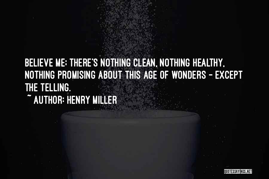Henry Miller Quotes: Believe Me; There's Nothing Clean, Nothing Healthy, Nothing Promising About This Age Of Wonders - Except The Telling.