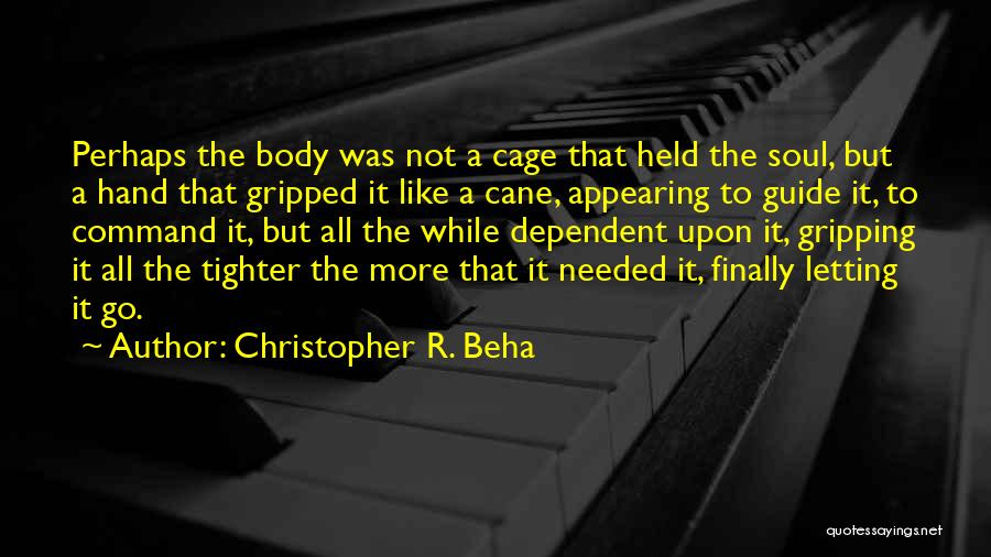 Christopher R. Beha Quotes: Perhaps The Body Was Not A Cage That Held The Soul, But A Hand That Gripped It Like A Cane,