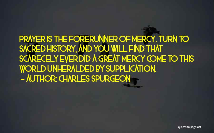 Charles Spurgeon Quotes: Prayer Is The Forerunner Of Mercy. Turn To Sacred History, And You Will Find That Scarecely Ever Did A Great