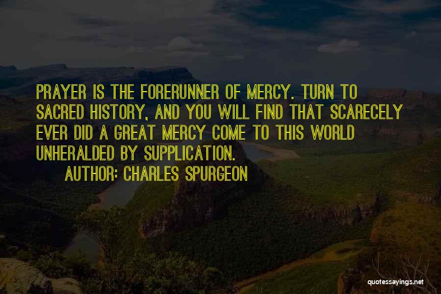 Charles Spurgeon Quotes: Prayer Is The Forerunner Of Mercy. Turn To Sacred History, And You Will Find That Scarecely Ever Did A Great