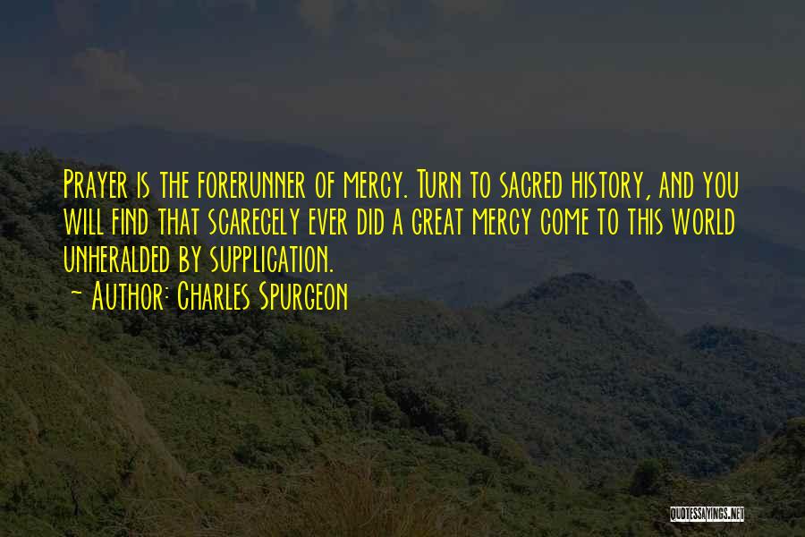 Charles Spurgeon Quotes: Prayer Is The Forerunner Of Mercy. Turn To Sacred History, And You Will Find That Scarecely Ever Did A Great