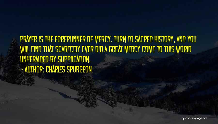 Charles Spurgeon Quotes: Prayer Is The Forerunner Of Mercy. Turn To Sacred History, And You Will Find That Scarecely Ever Did A Great