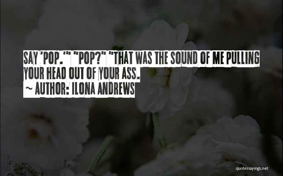 Ilona Andrews Quotes: Say 'pop.' Pop? That Was The Sound Of Me Pulling Your Head Out Of Your Ass.