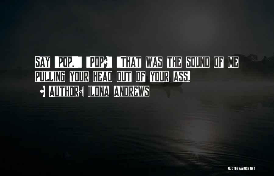 Ilona Andrews Quotes: Say 'pop.' Pop? That Was The Sound Of Me Pulling Your Head Out Of Your Ass.