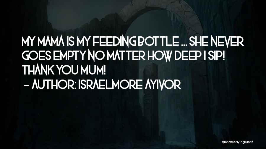 Israelmore Ayivor Quotes: My Mama Is My Feeding Bottle ... She Never Goes Empty No Matter How Deep I Sip! Thank You Mum!