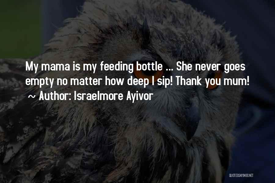 Israelmore Ayivor Quotes: My Mama Is My Feeding Bottle ... She Never Goes Empty No Matter How Deep I Sip! Thank You Mum!